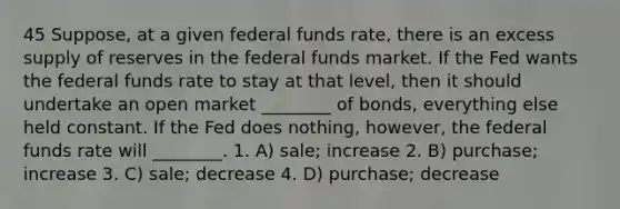 45 Suppose, at a given federal funds rate, there is an excess supply of reserves in the federal funds market. If the Fed wants the federal funds rate to stay at that level, then it should undertake an open market ________ of bonds, everything else held constant. If the Fed does nothing, however, the federal funds rate will ________. 1. A) sale; increase 2. B) purchase; increase 3. C) sale; decrease 4. D) purchase; decrease