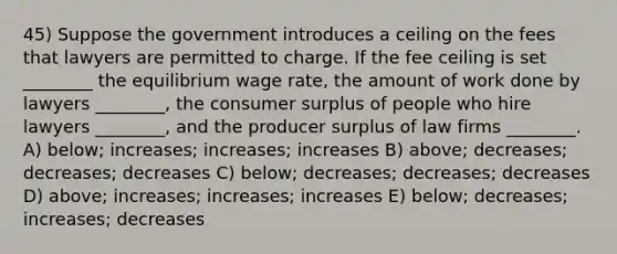 45) Suppose the government introduces a ceiling on the fees that lawyers are permitted to charge. If the fee ceiling is set ________ the equilibrium wage rate, the amount of work done by lawyers ________, the consumer surplus of people who hire lawyers ________, and the producer surplus of law firms ________. A) below; increases; increases; increases B) above; decreases; decreases; decreases C) below; decreases; decreases; decreases D) above; increases; increases; increases E) below; decreases; increases; decreases