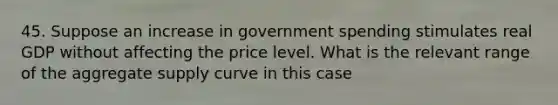 45. Suppose an increase in government spending stimulates real GDP without affecting the price level. What is the relevant range of the aggregate supply curve in this case