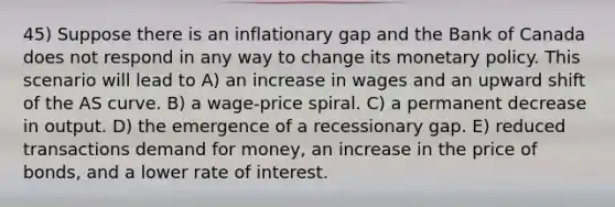 45) Suppose there is an inflationary gap and the Bank of Canada does not respond in any way to change its <a href='https://www.questionai.com/knowledge/kEE0G7Llsx-monetary-policy' class='anchor-knowledge'>monetary policy</a>. This scenario will lead to A) an increase in wages and an upward shift of the AS curve. B) a wage-price spiral. C) a permanent decrease in output. D) the emergence of a recessionary gap. E) reduced transactions demand for money, an increase in the price of bonds, and a lower rate of interest.