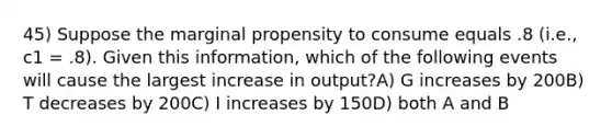 45) Suppose the marginal propensity to consume equals .8 (i.e., c1 = .8). Given this information, which of the following events will cause the largest increase in output?A) G increases by 200B) T decreases by 200C) I increases by 150D) both A and B