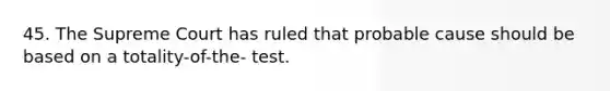 45. The Supreme Court has ruled that probable cause should be based on a totality-of-the- test.