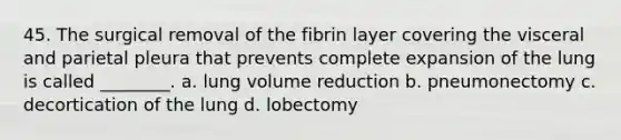 45. The surgical removal of the fibrin layer covering the visceral and parietal pleura that prevents complete expansion of the lung is called ________. a. lung volume reduction b. pneumonectomy c. decortication of the lung d. lobectomy