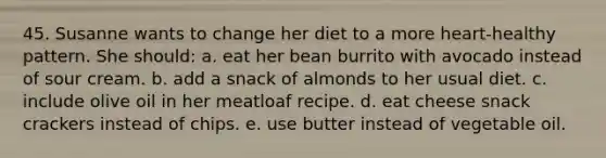 45. Susanne wants to change her diet to a more heart-healthy pattern. She should: a. eat her bean burrito with avocado instead of sour cream. b. add a snack of almonds to her usual diet. c. include olive oil in her meatloaf recipe. d. eat cheese snack crackers instead of chips. e. use butter instead of vegetable oil.