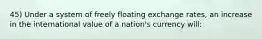 45) Under a system of freely floating exchange rates, an increase in the international value of a nation's currency will: