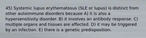 45) Systemic lupus erythematosus (SLE or lupus) is distinct from other autoimmune disorders because A) it is also a hypersensitivity disorder. B) it involves an antibody response. C) multiple organs and tissues are affected. D) it may be triggered by an infection. E) there is a genetic predisposition.