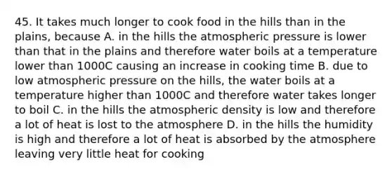 45. It takes much longer to cook food in the hills than in the plains, because A. in the hills the atmospheric pressure is lower than that in the plains and therefore water boils at a temperature lower than 1000C causing an increase in cooking time B. due to low atmospheric pressure on the hills, the water boils at a temperature higher than 1000C and therefore water takes longer to boil C. in the hills the atmospheric density is low and therefore a lot of heat is lost to the atmosphere D. in the hills the humidity is high and therefore a lot of heat is absorbed by the atmosphere leaving very little heat for cooking