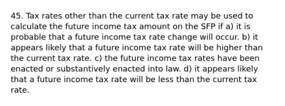 45. Tax rates other than the current tax rate may be used to calculate the future income tax amount on the SFP if a) it is probable that a future income tax rate change will occur. b) it appears likely that a future income tax rate will be higher than the current tax rate. c) the future income tax rates have been enacted or substantively enacted into law. d) it appears likely that a future income tax rate will be less than the current tax rate.