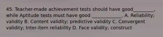 45. Teacher-made achievement tests should have good_________, while Aptitude tests must have good _____________. A. Reliability; validity B. Content validity; predictive validity C. Convergent validity; Inter-item reliability D. Face validity; construct