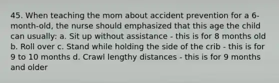 45. When teaching the mom about accident prevention for a 6-month-old, the nurse should emphasized that this age the child can usually: a. Sit up without assistance - this is for 8 months old b. Roll over c. Stand while holding the side of the crib - this is for 9 to 10 months d. Crawl lengthy distances - this is for 9 months and older