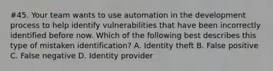 #45. Your team wants to use automation in the development process to help identify vulnerabilities that have been incorrectly identified before now. Which of the following best describes this type of mistaken identification? A. Identity theft B. False positive C. False negative D. Identity provider