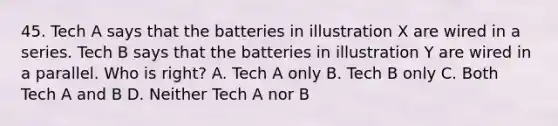 45. Tech A says that the batteries in illustration X are wired in a series. Tech B says that the batteries in illustration Y are wired in a parallel. Who is right? A. Tech A only B. Tech B only C. Both Tech A and B D. Neither Tech A nor B