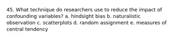 45. What technique do researchers use to reduce the impact of confounding variables? a. hindsight bias b. naturalistic observation c. scatterplots d. random assignment e. measures of central tendency