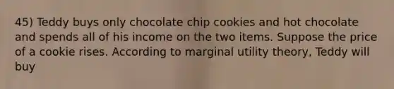 45) Teddy buys only chocolate chip cookies and hot chocolate and spends all of his income on the two items. Suppose the price of a cookie rises. According to marginal utility theory, Teddy will buy