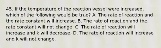 45. If the temperature of the reaction vessel were increased, which of the following would be true? A. The rate of reaction and the rate constant will increase. B. The rate of reaction and the rate constant will not change. C. The rate of reaction will increase and k will decrease. D. The rate of reaction will increase and k will not change.