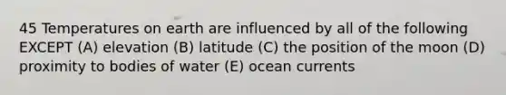 45 Temperatures on earth are influenced by all of the following EXCEPT (A) elevation (B) latitude (C) the position of the moon (D) proximity to bodies of water (E) ocean currents