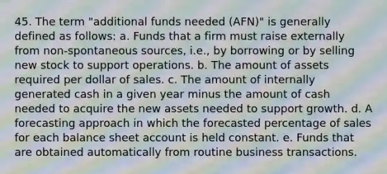 45. The term "additional funds needed (AFN)" is generally defined as follows: a. Funds that a firm must raise externally from non-spontaneous sources, i.e., by borrowing or by selling new stock to support operations. b. The amount of assets required per dollar of sales. c. The amount of internally generated cash in a given year minus the amount of cash needed to acquire the new assets needed to support growth. d. A forecasting approach in which the forecasted percentage of sales for each balance sheet account is held constant. e. Funds that are obtained automatically from routine business transactions.