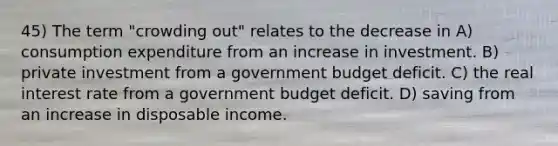 45) The term "crowding out" relates to the decrease in A) consumption expenditure from an increase in investment. B) private investment from a government budget deficit. C) the real interest rate from a government budget deficit. D) saving from an increase in disposable income.