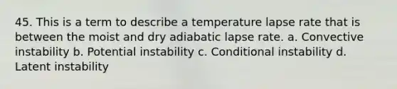 45. This is a term to describe a temperature lapse rate that is between the moist and dry adiabatic lapse rate. a. Convective instability b. Potential instability c. Conditional instability d. Latent instability