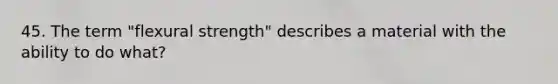 45. The term "flexural strength" describes a material with the ability to do what?