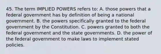 45. The term IMPLIED POWERS refers to: A. those powers that a federal government has by definition of being a national government. B. the powers specifically granted to the federal government by the Constitution. C. powers granted to both the federal government and the state governments. D. the power of the federal government to make laws to implement stated policies.