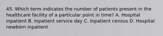 45. Which term indicates the number of patients present in the healthcare facility of a particular point in time? A. Hospital inpatient B. Inpatient service day C. Inpatient census D. Hospital newborn inpatient