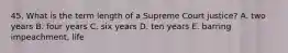 45. What is the term length of a Supreme Court justice? A. two years B. four years C. six years D. ten years E. barring impeachment, life