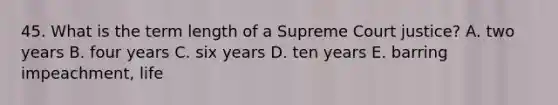 45. What is the term length of a Supreme Court justice? A. two years B. four years C. six years D. ten years E. barring impeachment, life