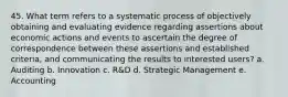 45. What term refers to a systematic process of objectively obtaining and evaluating evidence regarding assertions about economic actions and events to ascertain the degree of correspondence between these assertions and established criteria, and communicating the results to interested users? a. Auditing b. Innovation c. R&D d. Strategic Management e. Accounting