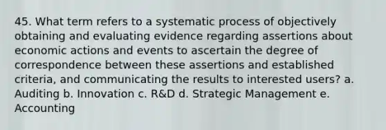 45. What term refers to a systematic process of objectively obtaining and evaluating evidence regarding assertions about economic actions and events to ascertain the degree of correspondence between these assertions and established criteria, and communicating the results to interested users? a. Auditing b. Innovation c. R&D d. Strategic Management e. Accounting