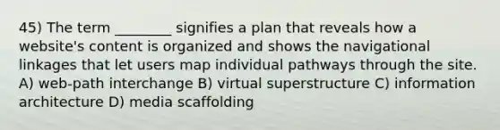 45) The term ________ signifies a plan that reveals how a website's content is organized and shows the navigational linkages that let users map individual pathways through the site. A) web-path interchange B) virtual superstructure C) information architecture D) media scaffolding