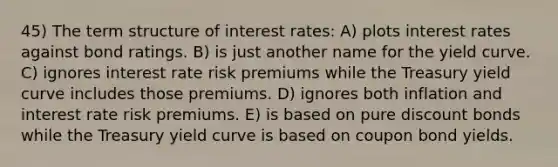 45) The term structure of interest rates: A) plots interest rates against bond ratings. B) is just another name for the yield curve. C) ignores interest rate risk premiums while the Treasury yield curve includes those premiums. D) ignores both inflation and interest rate risk premiums. E) is based on pure discount bonds while the Treasury yield curve is based on coupon bond yields.