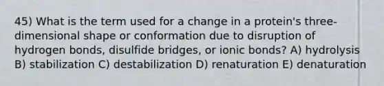 45) What is the term used for a change in a protein's three-dimensional shape or conformation due to disruption of hydrogen bonds, disulfide bridges, or ionic bonds? A) hydrolysis B) stabilization C) destabilization D) renaturation E) denaturation