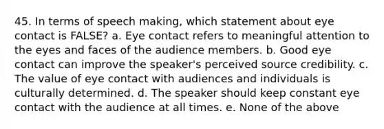 45. In terms of speech making, which statement about eye contact is FALSE? a. Eye contact refers to meaningful attention to the eyes and faces of the audience members. b. Good eye contact can improve the speaker's perceived source credibility. c. The value of eye contact with audiences and individuals is culturally determined. d. The speaker should keep constant eye contact with the audience at all times. e. None of the above