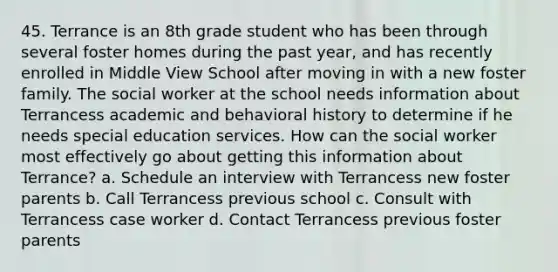 45. Terrance is an 8th grade student who has been through several foster homes during the past year, and has recently enrolled in Middle View School after moving in with a new foster family. The social worker at the school needs information about Terrancess academic and behavioral history to determine if he needs special education services. How can the social worker most effectively go about getting this information about Terrance? a. Schedule an interview with Terrancess new foster parents b. Call Terrancess previous school c. Consult with Terrancess case worker d. Contact Terrancess previous foster parents