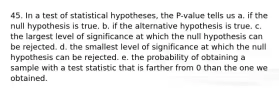 45. In a test of statistical hypotheses, the P-value tells us a. if the null hypothesis is true. b. if the alternative hypothesis is true. c. the largest level of significance at which the null hypothesis can be rejected. d. the smallest level of significance at which the null hypothesis can be rejected. e. the probability of obtaining a sample with a test statistic that is farther from 0 than the one we obtained.