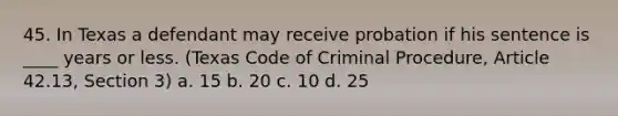 45. In Texas a defendant may receive probation if his sentence is ____ years or less. (Texas Code of Criminal Procedure, Article 42.13, Section 3) a. 15 b. 20 c. 10 d. 25