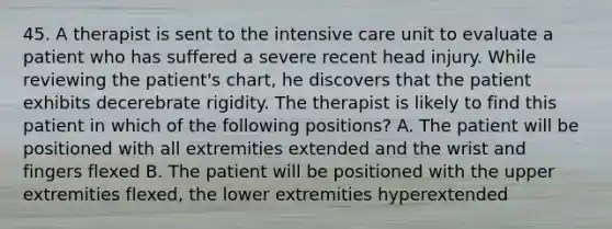 45. A therapist is sent to the intensive care unit to evaluate a patient who has suffered a severe recent head injury. While reviewing the patient's chart, he discovers that the patient exhibits decerebrate rigidity. The therapist is likely to find this patient in which of the following positions? A. The patient will be positioned with all extremities extended and the wrist and fingers flexed B. The patient will be positioned with the upper extremities flexed, the lower extremities hyperextended