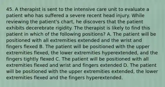 45. A therapist is sent to the intensive care unit to evaluate a patient who has suffered a severe recent head injury. While reviewing the patient's chart, he discovers that the patient exhibits decerebrate rigidity. The therapist is likely to find this patient in which of the following positions? A. The patient will be positioned with all extremities extended and the wrist and fingers flexed B. The patient will be positioned with the upper extremities flexed, the lower extremities hyperextended, and the fingers tightly flexed C. The patient will be positioned with all extremities flexed and wrist and fingers extended D. The patient will be positioned with the upper extremities extended, the lower extremities flexed and the fingers hyperextended.