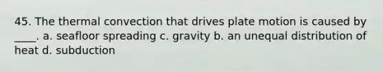 45. The thermal convection that drives plate motion is caused by ____. a. seafloor spreading c. gravity b. an unequal distribution of heat d. subduction