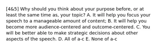 [4&5] Why should you think about your purpose before, or at least the same time as, your topic? A. It will help you focus your speech to a manageable amount of content; B. It will help you become more audience-centered and outcome-centered. C. You will be better able to make strategic decisions about other aspects of the speech. D. All of a-c E. None of a-c