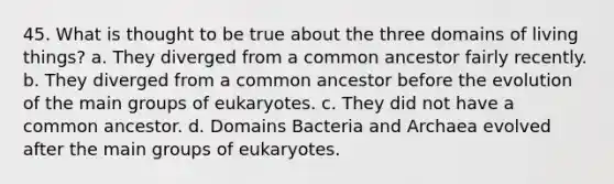 45. What is thought to be true about the three domains of living things? a. They diverged from a common ancestor fairly recently. b. They diverged from a common ancestor before the evolution of the main groups of eukaryotes. c. They did not have a common ancestor. d. Domains Bacteria and Archaea evolved after the main groups of eukaryotes.