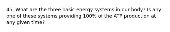 45. What are the three basic energy systems in our body? Is any one of these systems providing 100% of the ATP production at any given time?