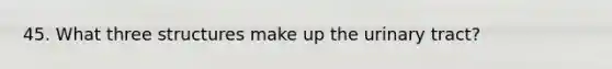45. What three structures make up the urinary tract?