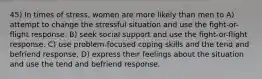 45) In times of stress, women are more likely than men to A) attempt to change the stressful situation and use the fight-or-flight response. B) seek social support and use the fight-or-flight response. C) use problem-focused coping skills and the tend and befriend response. D) express their feelings about the situation and use the tend and befriend response.