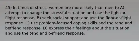 45) In times of stress, women are more likely than men to A) attempt to change the stressful situation and use the fight-or-flight response. B) seek social support and use the fight-or-flight response. C) use problem-focused coping skills and the tend and befriend response. D) express their feelings about the situation and use the tend and befriend response.