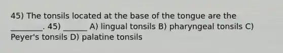 45) The tonsils located at the base of the tongue are the ________. 45) ______ A) lingual tonsils B) pharyngeal tonsils C) Peyer's tonsils D) palatine tonsils