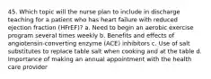 45. Which topic will the nurse plan to include in discharge teaching for a patient who has heart failure with reduced ejection fraction (HFrEF)? a. Need to begin an aerobic exercise program several times weekly b. Benefits and effects of angiotensin-converting enzyme (ACE) inhibitors c. Use of salt substitutes to replace table salt when cooking and at the table d. Importance of making an annual appointment with the health care provider