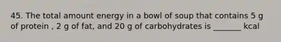 45. The total amount energy in a bowl of soup that contains 5 g of protein , 2 g of fat, and 20 g of carbohydrates is _______ kcal