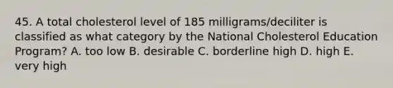 45. A total cholesterol level of 185 milligrams/deciliter is classified as what category by the National Cholesterol Education Program? A. too low B. desirable C. borderline high D. high E. very high